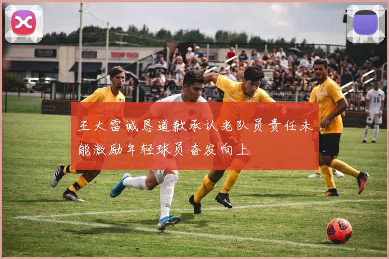 王大雷诚恳道歉承认老队员责任未能激励年轻球员奋发向上