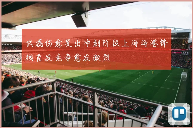 武磊伤愈复出冲刺阶段上海海港锋线首发竞争愈发激烈