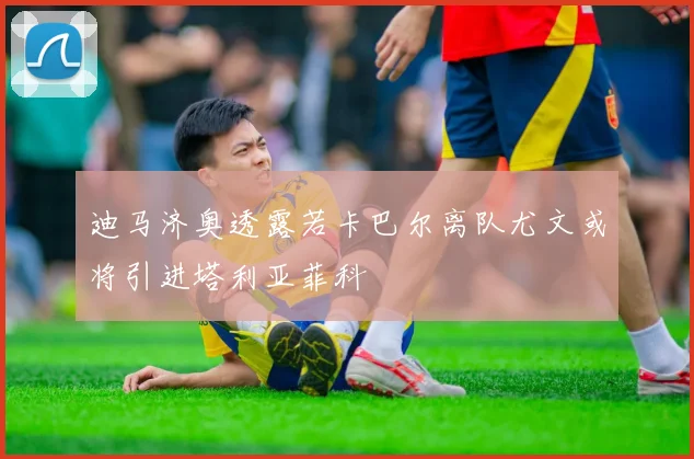 迪马济奥透露若卡巴尔离队尤文或将引进塔利亚菲科