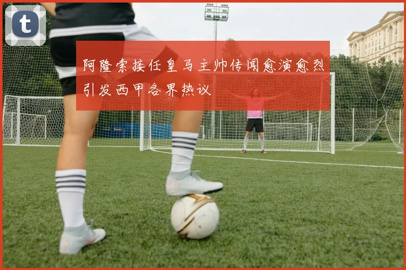 阿隆索接任皇马主帅传闻愈演愈烈引发西甲各界热议