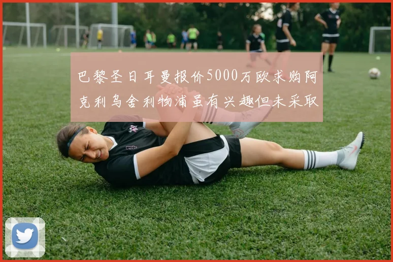 巴黎圣日耳曼报价5000万欧求购阿克利乌舍利物浦虽有兴趣但未采取行动