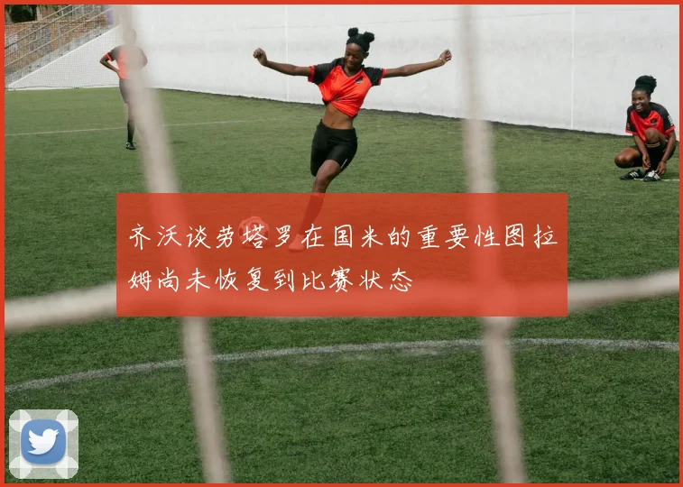 齐沃谈劳塔罗在国米的重要性图拉姆尚未恢复到比赛状态